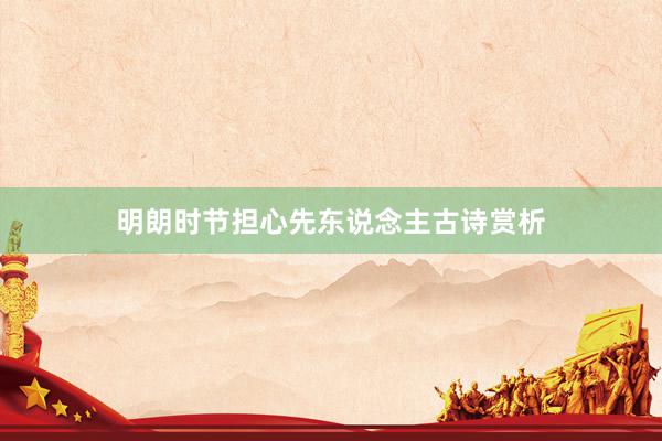 明朗时节担心先东说念主古诗赏析